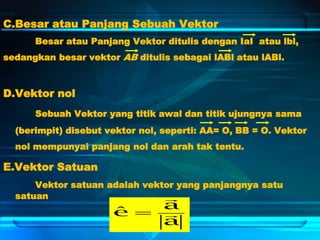 C.Besar atau Panjang Sebuah Vektor
Besar atau Panjang Vektor ditulis dengan IaI atau lbl,
sedangkan besar vektor AB ditulis sebagai lABl atau lABl.
D.Vektor nol
Sebuah Vektor yang titik awal dan titik ujungnya sama
(berimpit) disebut vektor nol, seperti: AA= O, BB = O. Vektor
nol mempunyai panjang nol dan arah tak tentu.
E.Vektor Satuan
Vektor satuan adalah vektor yang panjangnya satu
satuan
a
a
e 

ˆ
 