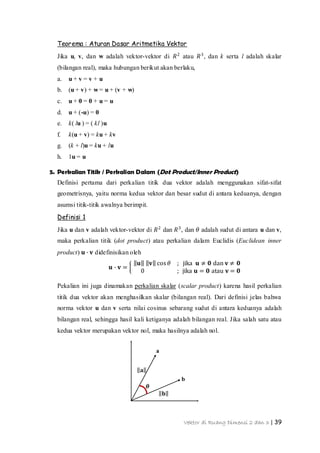 Vektor di Ruang Dimensi 2 dan 3 | 39
a
b
𝐚
𝐛
𝜽
Teorema : Aturan Dasar Aritmetika Vektor
Jika u, v, dan w adalah vektor-vektor di 𝑅2
atau 𝑅3
, dan k serta l adalah skalar
(bilangan real), maka hubungan berikut akan berlaku,
a. u + v = v + u
b. (u + v) + w = u + (v + w)
c. u + 0 = 0 + u = u
d. u + (-u) = 0
e. k( lu ) = ( kl )u
f. k(u + v) = ku + kv
g. (k + l)u = ku + lu
h. 1u = u
5. Perkalian Titik / Perkalian Dalam (Dot Product/Inner Product)
Definisi pertama dari perkalian titik dua vektor adalah menggunakan sifat-sifat
geometrisnya, yaitu norma kedua vektor dan besar sudut di antara keduanya, dengan
asumsi titik-titik awalnya berimpit.
Definisi 1
Jika u dan v adalah vektor-vektor di 𝑅2
dan 𝑅3
, dan 𝜃 adalah sudut di antara u dan v,
maka perkalian titik (dot product) atau perkalian dalam Euclidis (Euclidean inner
product) 𝐮 ∙ 𝐯 didefinisikan oleh
𝐮 ∙ 𝐯 =
𝐮 𝐯 cos 𝜃 ; jika 𝐮 ≠ 𝟎 dan 𝐯 ≠ 𝟎
0 ; jika 𝐮 = 𝟎 atau 𝐯 = 𝟎
Pekalian ini juga dinamakan perkalian skalar (scalar product) karena hasil perkalian
titik dua vektor akan menghasilkan skalar (bilangan real). Dari definisi jelas bahwa
norma vektor u dan v serta nilai cosinus sebarang sudut di antara keduanya adalah
bilangan real, sehingga hasil kali ketiganya adalah bilangan real. Jika salah satu atau
kedua vektor merupakan vektor nol, maka hasilnya adalah nol.
 