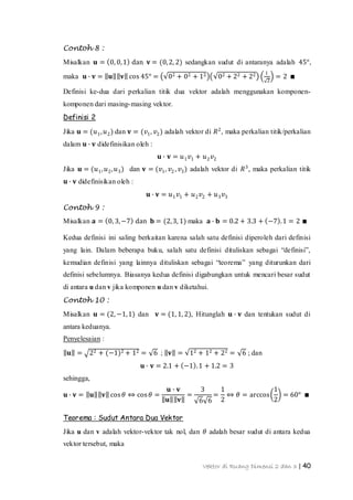 Vektor di Ruang Dimensi 2 dan 3 | 40
Contoh 8 :
Misalkan 𝐮 = 0, 0,1 dan 𝐯 = (0,2, 2) sedangkan sudut di antaranya adalah 45°,
maka 𝐮 ∙ 𝐯 = 𝐮 𝐯 cos 45° = 02 + 02 + 12 02 + 22 + 22 1
2
= 2 ∎
Definisi ke-dua dari perkalian titik dua vektor adalah menggunakan komponen-
komponen dari masing-masing vektor.
Definisi 2
Jika 𝐮 = (𝑢1, 𝑢2) dan 𝐯 = (𝑣1, 𝑣2) adalah vektor di 𝑅2
, maka perkalian titik/perkalian
dalam 𝐮 ∙ 𝐯 didefinisikan oleh :
𝐮 ∙ 𝐯 = 𝑢1 𝑣1 + 𝑢2 𝑣2
Jika 𝐮 = (𝑢1, 𝑢2, 𝑢3) dan 𝐯 = (𝑣1, 𝑣2 , 𝑣3) adalah vektor di 𝑅3
, maka perkalian titik
𝐮 ∙ 𝐯 didefinisikan oleh :
𝐮 ∙ 𝐯 = 𝑢1 𝑣1 + 𝑢2 𝑣2 + 𝑢3 𝑣3
Contoh 9 :
Misalkan 𝐚 = 0, 3,−7 dan 𝐛 = (2,3, 1) maka 𝐚 ∙ 𝐛 = 0.2 + 3.3 + −7 .1 = 2 ∎
Kedua definisi ini saling berkaitan karena salah satu definisi diperoleh dari definisi
yang lain. Dalam beberapa buku, salah satu definisi dituliskan sebagai “definisi”,
kemudian definisi yang lainnya dituliskan sebagai “teorema” yang diturunkan dari
definisi sebelumnya. Biasanya kedua definisi digabungkan untuk mencari besar sudut
di antara u dan v jika komponen u dan v diketahui.
Contoh 10 :
Misalkan 𝐮 = (2, −1,1) dan 𝐯 = (1, 1, 2), Hitunglah 𝐮 ∙ 𝐯 dan tentukan sudut di
antara keduanya.
Penyelesaian :
𝐮 = 22 + (−1)2 + 12 = 6 ; 𝐯 = 12 + 12 + 22 = 6 ; dan
𝐮 ∙ 𝐯 = 2.1 + −1 .1 + 1.2 = 3
sehingga,
𝐮 ∙ 𝐯 = 𝐮 𝐯 cos 𝜃 ⇔ cos 𝜃 =
𝐮 ∙ 𝐯
𝐮 𝐯
=
3
6 6
=
1
2
⇔ 𝜃 = arccos
1
2
= 60° ∎
Teorema : Sudut Antara Dua Vektor
Jika u dan v adalah vektor-vektor tak nol, dan 𝜃 adalah besar sudut di antara kedua
vektor tersebut, maka
 