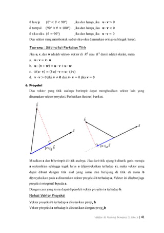 Vektor di Ruang Dimensi 2 dan 3 | 41
𝜃 lancip (0° < 𝜃 < 90°) jika dan hanya jika 𝐮 ∙ 𝐯 > 0
𝜃 tumpul (90° < 𝜃 < 180°) jika dan hanya jika 𝐮 ∙ 𝐯 < 0
𝜃 siku-siku (𝜃 = 90°) jika dan hanya jika 𝐮 ∙ 𝐯 = 0
Dua vektor yang membentuk sudut siku-siku dinamakan ortogonal (tegak lurus).
Teorema : Sifat-sifat Perkalian Titik
Jika u, v, dan w adalah vektor- vektor di 𝑅2
atau 𝑅3
dan k adalah skalar, maka
a. 𝐮 ∙ 𝐯 = 𝐯 ∙ 𝐮
b. 𝐮 ∙ 𝐯 + 𝐰 = 𝐮 ∙ 𝐯 + 𝐮 ∙ 𝐰
c. 𝑘 𝐮 ∙ 𝐯 = 𝑘𝐮 ∙ 𝐯 = 𝐮 ∙ (𝑘𝐯)
d. 𝐯 ∙ 𝐯 > 0 jika 𝐯 ≠ 𝟎 dan 𝐯∙ 𝐯 = 0 jika 𝐯 = 𝟎
6. Proyeksi
Dua vektor yang titik asalnya berimpit dapat menghasilkan vektor lain yang
dinamakan vektor proyeksi. Perhatikan ilustrasi berikut.
Misalkan a dan b berimpit di titik asalnya. Jika dari titik ujung b ditarik garis menuju
a sedemikian sehingga tegak lurus a (diproyeksikan terhadap a), maka vektor yang
dapat dibuat dengan titik asal yang sama dan berujung di titik di mana b
diproyeksikan pada a dinamakan vektor proyeksi b terhadap a. Vektor ini disebut juga
proyeksi ortogonal b pada a.
Dengan cara yang sama dapat diperoleh vektor proyeksi a terhadap b.
Notasi Vektor Proyeksi
Vektor proyeksi b terhadap a dinotasikan proy 𝐚 𝐛
Vektor proyeksi a terhadap b dinotasikan dengan proy 𝐚 𝐛
 