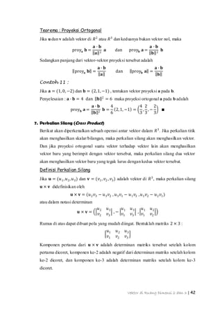 Vektor di Ruang Dimensi 2 dan 3 | 42
Teorema : Proyeksi Ortogonal
Jika u dan v adalah vektor di 𝑅2
atau 𝑅3
dan keduanya bukan vektor nol, maka
proy𝐚 𝐛 =
𝐚 ∙ 𝐛
𝐚 2
𝐚 dan proy 𝐛 𝐚 =
𝐚 ∙ 𝐛
𝐛 2
𝐛
Sedangkan panjang dari vektor-vektor proyeksi tersebut adalah
proy𝐚 𝐛 =
𝐚 ∙ 𝐛
𝐚
dan proy𝐛 𝐚 =
𝐚 ∙ 𝐛
𝐛
Contoh 11 :
Jika 𝐚 = (1, 0, −2) dan 𝐛 = (2,1, −1) , tentukan vektor proyeksi a pada b.
Penyelesaian : 𝐚 ∙ 𝐛 = 4 dan 𝐛 2
= 6 maka proyeksi ortogonal a pada b adalah
proy 𝐛 𝐚 =
𝐚 ∙ 𝐛
𝐛 2
𝐛 =
4
6
2,1, −1 =
4
3
,
2
3
, −
2
3
∎
7. Perkalian Silang (Cross Product)
Berikut akan diperkenalkan sebuah operasi antar vektor dalam 𝑅3
. Jika perkalian titik
akan menghasilkan skalar/bilangan, maka perkalian silang akan menghasilkan vektor.
Dan jika proyeksi ortogonal suatu vektor terhadap vektor lain akan menghasilkan
vektor baru yang berimpit dengan vektor tersebut, maka perkalian silang dua vektor
akan menghasilkan vektor baru yang tegak lurus dengan kedua vektor tersebut.
Definisi Perkalian Silang
Jika 𝐮 = (𝑢1, 𝑢2, 𝑢3) dan 𝐯 = (𝑣1, 𝑣2 , 𝑣3) adalah vektor di 𝑅3
, maka perkalian silang
𝐮 × 𝐯 didefinisikan oleh
𝐮 × 𝐯 = (𝑢2 𝑣3 − 𝑢3 𝑣2 , 𝑢3 𝑣1 − 𝑢1 𝑣3 , 𝑢1 𝑣2 − 𝑢2 𝑣1)
atau dalam notasi determinan
𝐮 × 𝐯 =
𝑢2 𝑢3
𝑣2 𝑣3
, −
𝑢1 𝑢3
𝑣1 𝑣3
,
𝑢1 𝑢2
𝑣1 𝑣2
Rumus di atas dapat dibuat pola yang mudah diingat. Bentuklah matriks 2 × 3 :
𝑢1 𝑢2 𝑢3
𝑣1 𝑣2 𝑣3
Komponen pertama dari 𝐮 × 𝐯 adalah determinan matriks tersebut setelah kolom
pertama dicoret, komponen ke-2 adalah negatif dari determinan matriks setelah kolom
ke-2 dicoret, dan komponen ke-3 adalah determinan matriks setelah kolom ke-3
dicoret.
 
