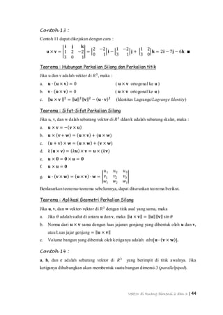 Vektor di Ruang Dimensi 2 dan 3 | 44
Contoh 13 :
Contoh 11 dapat dikejakan dengan cara :
𝐮 × 𝐯 =
𝐢 𝐣 𝐤
1 2 −2
3 0 1
=
2 −2
0 1
𝐢 −
1 −2
3 1
𝐣 +
1 2
3 0
𝐤 = 2𝐢 − 7𝐣 − 6𝐤 ∎
Teorema : Hubungan Perkalian Silang dan Perkalian titik
Jika u dan v adalah vektor di 𝑅3
, maka :
a. 𝐮 ∙ 𝐮 × 𝐯 = 0 ( 𝐮 × 𝐯 ortogonal ke u )
b. 𝐯 ∙ 𝐮 × 𝐯 = 0 ( 𝐮 × 𝐯 ortogonal ke u )
c. 𝐮 × 𝐯 𝟐
= 𝐮 𝟐
𝐯 𝟐
− 𝐮 ∙ 𝐯 𝟐
(Identitas Lagrange/Lagrange Identity)
Teorema : Sifat-Sifat Perkalian Silang
Jika u, v, dan w dalah sebarang vektor di 𝑅3
ddan k adalah sebarang skalar, maka :
a. 𝐮 × 𝐯 = − 𝐯 × 𝐮
b. 𝐮 × 𝐯+ 𝐰 = 𝐮 × 𝐯 + (𝐮 × 𝐰)
c. 𝐮 + 𝐯 × 𝐰 = 𝐮 × 𝐰 + (𝐯 × 𝐰)
d. 𝑘 𝐮 × 𝐯 = 𝑘𝐮 × 𝐯 = 𝐮 × (𝑘𝐯)
e. 𝐮 × 𝟎 = 𝟎 × 𝐮 = 𝟎
f. 𝐮 × 𝐮 = 𝟎
g. 𝐮 ∙ 𝐯 × 𝐰 = 𝐮 × 𝐯 ∙ 𝐰 =
𝑢1 𝑢2 𝑢3
𝑣1 𝑣2 𝑣3
𝑤1 𝑤2 𝑤3
Berdasarkan teorema-teorema sebelumnya, dapat diturunkan teorema berikut.
Teorema : Aplikasi Geometri Perkalian Silang
Jika u, v, dan w vektor-vektor di 𝑅3
dengan titik asal yang sama, maka
a. Jika 𝜃 adalah sudut di antara u dan v, maka 𝐮 × 𝐯 = 𝐮 𝐯 sin 𝜃
b. Norma dari 𝐮 × 𝐯 sama dengan luas jajaran genjang yang dibentuk oleh u dan v,
atau Luas jajar genjang = 𝐮 × 𝐯
c. Volume bangun yang dibentuk oleh ketiganya adalah 𝑎𝑏𝑠[𝐮 ∙ 𝐯 × 𝐰 ].
Contoh 14 :
a, b, dan c adalah sebarang vektor di 𝑅3
yang berimpit di titik awalnya. Jika
ketiganya dihubungkan akan membentuk suatu bangun dimensi-3 (parallelpiped).
 
