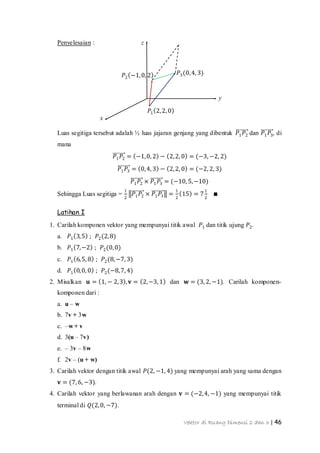 Vektor di Ruang Dimensi 2 dan 3 | 46
x
y
z
𝑃2 −1,0, 2
𝑃1 2,2, 0
𝑃3(0,4, 3)
Penyelesaian :
Luas segitiga tersebut adalah ½ luas jajaran genjang yang dibentuk 𝑃1 𝑃2 dan 𝑃1 𝑃3, di
mana
𝑃1 𝑃2 = −1,0, 2 − 2,2, 0 = (−3, −2, 2)
𝑃1 𝑃3 = 0,4, 3 − 2,2, 0 = (−2, 2, 3)
𝑃1 𝑃2 × 𝑃1 𝑃3 = (−10, 5,−10)
Sehingga Luas segitiga =
1
2
𝑃1 𝑃2 × 𝑃1 𝑃3 =
1
2
15 = 7
1
2
∎
Latihan I
1. Carilah komponen vektor yang mempunyai titik awal 𝑃1 dan titik ujung 𝑃2.
a. 𝑃1 3,5 ; 𝑃2(2,8)
b. 𝑃1 7,−2 ; 𝑃2(0,0)
c. 𝑃1 6,5, 8 ; 𝑃2(8,−7, 3)
d. 𝑃1 0,0, 0 ; 𝑃2(−8,7, 4)
2. Misalkan 𝐮 = 1, − 2,3 , 𝐯 = 2,−3, 1 dan 𝐰 = (3, 2, −1). Carilah komponen-
komponen dari :
a. u – w
b. 7v + 3w
c. –w + v
d. 3(u – 7v)
e. – 3v – 8w
f. 2v – (u + w)
3. Carilah vektor dengan titik awal 𝑃(2, −1, 4) yang mempunyai arah yang sama dengan
𝐯 = (7, 6, −3).
4. Carilah vektor yang berlawanan arah dengan 𝐯 = (−2,4, −1) yang mempunyai titik
terminal di 𝑄(2,0, −7).
 
