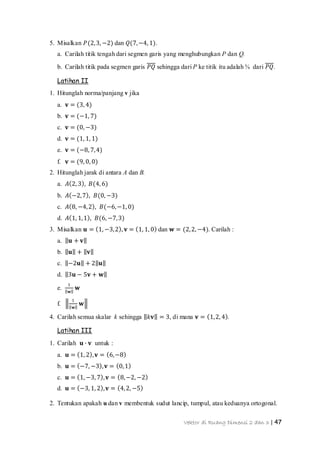 Vektor di Ruang Dimensi 2 dan 3 | 47
5. Misalkan 𝑃(2,3, −2) dan 𝑄(7,−4, 1).
a. Carilah titik tengah dari segmen garis yang menghubungkan P dan Q.
b. Carilah titik pada segmen garis 𝑃𝑄 sehingga dari P ke titik itu adalah ¾ dari 𝑃𝑄.
Latihan II
1. Hitunglah norma/panjang v jika
a. 𝐯 = (3, 4)
b. 𝐯 = (−1, 7)
c. 𝐯 = (0, −3)
d. 𝐯 = (1, 1, 1)
e. 𝐯 = (−8, 7,4)
f. 𝐯 = (9, 0, 0)
2. Hitunglah jarak di antara A dan B.
a. 𝐴 2, 3 , 𝐵(4, 6)
b. 𝐴 −2,7 , 𝐵(0, −3)
c. 𝐴 8, −4,2 , 𝐵(−6,−1, 0)
d. 𝐴 1, 1,1 , 𝐵(6, −7,3)
3. Misalkan 𝐮 = 1, −3,2 , 𝐯 = 1, 1, 0 dan 𝐰 = (2,2, −4). Carilah :
a. 𝐮 + 𝐯
b. 𝐮 + 𝐯
c. −2𝐮 + 2 𝐮
d. 3𝐮 − 5𝐯 + 𝐰
e.
1
𝐰
𝐰
f.
1
𝐰
𝐰
4. Carilah semua skalar k sehingga 𝑘𝐯 = 3, di mana 𝐯 = 1,2, 4 .
Latihan III
1. Carilah 𝐮 ∙ 𝐯 untuk :
a. 𝐮 = 1, 2 , 𝐯 = 6,−8
b. 𝐮 = −7, −3 , 𝐯 = 0,1
c. 𝐮 = 1, −3, 7 , 𝐯 = 8,−2, −2
d. 𝐮 = −3, 1, 2 , 𝐯 = 4,2, −5
2. Tentukan apakah u dan v membentuk sudut lancip, tumpul, atau keduanya ortogonal.
 