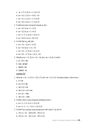 Vektor di Ruang Dimensi 2 dan 3 | 48
a. 𝐮 = 7, 3, 5 , 𝐯 = −8,4, 2
b. 𝐮 = 6, 1, 3 , 𝐯 = 4,0, −6
c. 𝐮 = 1, 1, 1 , 𝐯 = −1,0, 0
d. 𝐮 = 4, 1, 6 , 𝐯 = −3,0, 2
3. Carilah proyeksi ortogonal u pada a, jika :
a. 𝐮 = 2, 1 , 𝐚 = −3,2
b. 𝐮 = 2, 6 , 𝐚 = −9,3
c. 𝐮 = −7, 1, 3 , 𝐚 = 5,0, 1
d. 𝐮 = 0, 0, 1 , 𝐚 = 8,3, 4
4. Carilah 𝑝𝑟𝑜𝑦𝐚 𝐮 , jika :
a. 𝐮 = 2, −1 , 𝐚 = 3,4
b. 𝐮 = 4, 5 , 𝐚 = 1,−2
c. 𝐮 = 2, −1, 3 , 𝐚 = 1,2, 2
d. 𝐮 = 4, −1, 7 , 𝐚 = 2,3, −6
5. Misalkan 𝐮 = 1, 2 , 𝐯 = 4, −2 ,dan 𝐰 = (6,0). Carilah :
a. 𝐮 ∙ 7𝐯 + 𝐰
b. 𝐮 ∙ 𝐰 𝐰
c. 𝐮 𝐯∙ 𝐰
d. 𝐮 𝐯 ∙ 𝐰
Latihan IV
1. Misal 𝐮 = 2,−1, 3 , 𝐯 = 0, 1,7 , dan 𝐰 = (1, 4, 5). Nyatakan dalam vektor basis :
a. 𝐯 × 𝐰
b. 𝐮 × (𝐯 × 𝐰)
c. 𝐮 × 𝐯 × 𝐰
d. (𝐮 × 𝐯) × (𝐯× 𝐰)
e. 𝐮 × (𝐯 − 2𝐰)
f. 𝐮 × 𝐯 − 2𝐰)
2. Carilah vektor yang ortogonal terhadap u dan v.
a. 𝐮 = −7, 3, 1 , 𝐯 = 2,0, 4
b. 𝐮 = −1, −1, −1 , 𝐯 = 2, 0, 2
3. Carilah luas segitiga yang mempunyai titik sudut P, Q, dan R.
a. 𝑃 1, 5,−2 𝑄 0,0,0 𝑅 3,5, 1
b. 𝑃 2, 0,−3 𝑄 1,4,5 𝑅(7,2, 9)
 