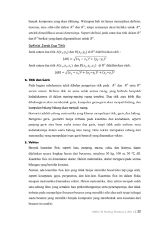 Vektor di Ruang Dimensi 2 dan 3 | 32
banyak komponen yang akan dihitung. Walaupun bab ini hanya menyajikan definisi,
teorema, atau sifat-sifat dalam 𝑅2
dan 𝑅3
, tetapi semuanya akan berlaku untuk 𝑅 𝑛
,
setelah dimodifikasi sesuai dimensinya. Seperti definisi jarak antar dua titik dalam 𝑅2
dan 𝑅3
berikut yang dapat digeneralisasi untuk 𝑅 𝑛
.
Definisi Jarak Dua Titik
Jarak antara dua titik 𝐴(𝑥1, 𝑦1) dan 𝐵(𝑥2, 𝑦2 ) di 𝑅2
didefinisikan oleh :
𝐴𝐵 = 𝑥2 − 𝑥1
2 + 𝑦2−𝑦1
2
Jarak antara dua titik 𝐴(𝑥1, 𝑦1, 𝑧1) dan 𝐵(𝑥2, 𝑦2 , 𝑧2) di 𝑅3
didefinisikan oleh :
𝐴𝐵 = 𝑥2 − 𝑥1
2 + 𝑦2−𝑦1
2 + 𝑧2−𝑧1
2
2. Titik dan Garis
Pada bagian sebelumnya telah dibahas pengertian titik pada 𝑅2
dan 𝑅3
serta 𝑅 𝑛
secara umum. Definisi titik ini sama untuk semua ruang, yang berbeda hanyalah
kedudukannya di dalam masing-masing ruang tersebut. Dua titik atau lebih jika
dihubungkan akan membentuk garis, kumpulan garis-garis akan menjadi bidang, dan
kumpulan bidang-bidang akan menjadi ruang.
Geometri adalah cabang matematika yang khusus mempelajari titik, garis, dan bidang.
Mengenai garis, geometri hanya terbatas pada kuantitas dan kedudukan, seperti
panjang garis atau besar sudut antara dua garis, tetapi tidak pada arahnya serta
kedudukannya dalam suatu bidang atau ruang. Ilmu vektor merupakan cabang dari
matematika yang mempelajari ruas garis berarah yang dinamakan vektor.
3. Vektor
Banyak kuantitas fisis, seperti luas, panjang, massa, suhu, dan lainnya, dapat
dijelaskan secara lengkap hanya dari besarnya, misalnya 50 kg, 100 m, 30 ℃, dll.
Kuantitas fisis ini dinamakan skalar. Dalam matematika, skalar mengacu pada semua
bilangan yang bersifat konstan.
Namun, ada kuantitas fisis lain yang tidak hanya memiliki besar/nilai tapi juga arah,
seperti kecepatan, gaya, pergeseran, dan lain-lain. Kuantitas fisis ini dalam fisika
maupun matematika dinamakan vektor. Dalam matematika, ilmu vektor menjadi salah
satu cabang ilmu yang semakin luas perkembangannya serta penerapannya, dan tidak
terbatas pada mempelajari besaran-besaran yang memiliki nilai dan arah tetapi sebagai
suatu besaran yang memiliki banyak komponen yang membentuk satu kesatuan dari
besaran itu sendiri.
 