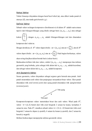 Vektor di Ruang Dimensi 2 dan 3 | 33
Titik ujung
Titik awal
a
Notasi Vektor
Vektor biasanya dinyatakan dengan huruf kecil tebal (a), atau diberi tanda panah di
atasnya (𝑎), atau tanda garis bawah ( 𝑎 ).
Definisi Vektor
Sebuah vektor a dengan komponen-n (berdimensi-n) di dalam 𝑅 𝑛
adalah suatu aturan
tupel-n dari bilangan-bilangan yang ditulis sebagai baris (𝑎1, 𝑎2, … , 𝑎 𝑛 ) atau sebagai
kolom
𝑎1
𝑎2
⋮
𝑎 𝑛
, dengan 𝑎1, 𝑎2, … , 𝑎 𝑛 adalah bilangan-bilangan real dan dinamakan
komponen dari vektor a.
Dengan demikian, di 𝑅2
vektor dapat ditulis : 𝐚 = (𝑎1, 𝑎2) atau 𝐚 =
𝑎1
𝑎2
, dan di 𝑅3
vektor dapat ditulis : 𝐚 = (𝑎1, 𝑎2, 𝑎3) atau 𝐚 =
𝑎1
𝑎2
𝑎3
. Pada bagian berikutnya, vektor
akan sering disajikan dalam bentuk baris (vektor baris).
Berdasarkan definisi titik dan vektor, simbol (𝑎1, 𝑎2, …, 𝑎 𝑛 ) mempunyai dua tafsiran
geometrik yang berbeda, yaitu sebagai titik dalam hal 𝑎1, 𝑎2, …, 𝑎 𝑛 adalah koordinat,
dan sebagai vektor dalam hal 𝑎1, 𝑎2, … , 𝑎 𝑛 adalah komponen.
Arti Geometrik Vektor
Secara geometris, vektor dinyatakan sebagai segmen garis berarah atau panah. Arah
panah menentukan arah vektor dan panjangnya menyatakan besar vektor. Ekor panah
dinamakan titik awal (initial point) dan ujung panah dinamakan titik ujung/terminal
(terminal point).
Komponen-komponen vektor menentukan besar dan arah vektor. Misal pada 𝑅2
,
vektor 𝐯 = (2, 3) berarti dari titik awal bergerak 2 satuan ke kanan, kemudian 3
satuan ke atas. Pada 𝑅3
, misalkan sebuah vektor 𝐯 = 3, 4, −2 berarti dari titik awal
bergerak 2 satuan ke depan (x-positif), 4 satuan ke kanan (y-positif), dan 2 satuan ke
bawah (z-negatif).
Definisi berikut dapat memperjelas tafsiran geometrik vektor.
 