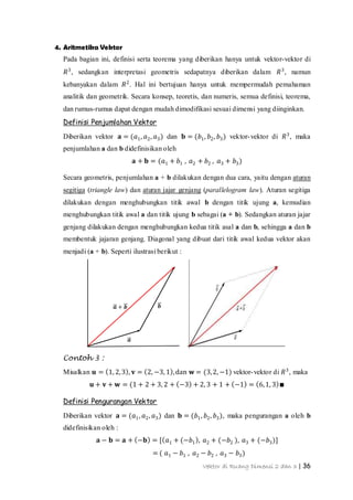 Vektor di Ruang Dimensi 2 dan 3 | 36
𝒃𝒂 + 𝒃
𝒂
4. Aritmetika Vektor
Pada bagian ini, definisi serta teorema yang diberikan hanya untuk vektor-vektor di
𝑅3
, sedangkan interpretasi geometris sedapatnya diberikan dalam 𝑅3
, namun
kebanyakan dalam 𝑅2
. Hal ini bertujuan hanya untuk mempermudah pemahaman
analitik dan geometrik. Secara konsep, teoretis, dan numeris, semua definisi, teorema,
dan rumus-rumus dapat dengan mudah dimodifikasi sesuai dimensi yang diinginkan.
Definisi Penjumlahan Vektor
Diberikan vektor 𝐚 = (𝑎1, 𝑎2, 𝑎3) dan 𝐛 = (𝑏1, 𝑏2, 𝑏3) vektor-vektor di 𝑅3
, maka
penjumlahan a dan b didefinisikan oleh
𝐚 + 𝐛 = (𝑎1 + 𝑏1 , 𝑎2 + 𝑏2 , 𝑎3 + 𝑏3)
Secara geometris, penjumlahan a + b dilakukan dengan dua cara, yaitu dengan aturan
segitiga (triangle law) dan aturan jajar genjang (parallelogram law). Aturan segitiga
dilakukan dengan menghubungkan titik awal b dengan titik ujung a, kemudian
menghubungkan titik awal a dan titik ujung b sebagai (a + b). Sedangkan aturan jajar
genjang dilakukan dengan menghubungkan kedua titik asal a dan b, sehingga a dan b
membentuk jajaran genjang. Diagonal yang dibuat dari titik awal kedua vektor akan
menjadi (a + b). Seperti ilustrasi berikut :
Contoh 3 :
Misalkan 𝐮 = 1, 2,3 , 𝐯 = 2, −3, 1 ,dan 𝐰 = (3,2, −1) vektor-vektor di 𝑅3
, maka
𝐮 + 𝐯 + 𝐰 = (1 + 2 + 3, 2 + −3 + 2, 3 + 1 + −1 = 6,1, 3 ∎
Definisi Pengurangan Vektor
Diberikan vektor 𝐚 = (𝑎1, 𝑎2, 𝑎3) dan 𝐛 = (𝑏1, 𝑏2, 𝑏3), maka pengurangan a oleh b
didefinisikan oleh :
𝐚 − 𝐛 = 𝐚 + −𝐛 = [ 𝑎1 + (−𝑏1 , 𝑎2 + (−𝑏2 ), 𝑎3 + (−𝑏3)]
= ( 𝑎1 − 𝑏1 , 𝑎2 − 𝑏2 , 𝑎3 − 𝑏3)
 