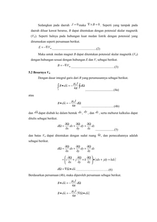 Sedangkan pada daerah 0=J maka 0=×∇ B . Seperti yang tampak pada
daerah diluar kawat berarus, B dapat ditentukan dengan potensial skalar magnetik
(Vm). Seperti halnya pada hubungan kuat medan listrik dengan potensial yang
dirumuskan seperti persamaan berikut.
mVE −∇=
........................................................(2)
Maka untuk medan magnet B dapat ditentukan potensial skalar magnetik (Vm)
dengan hubungan sesuai dengan hubungan E dan V, sebagai berikut.
mVB −∇=
.......................................................(3)
5.2 Besarnya Vm
Dengan dasar integral garis dari B yang perumusannya sebagai berikut.
∫ ∫ Ω−=•
λ π
µ
λ d
I
dB
4
0
....................................(4a)
atau
Ω−=• d
I
dB
π
µ
λ
4
0
.........................................(4b)
dan λd dapat diubah ke dalam bentuk dx , dy , dan dz , serta meburut kalkulus dapat
ditulis sebagai berikut.
dz
z
dy
y
dx
x
d
∂
Ω∂
+
∂
Ω∂
+
∂
Ω∂
=Ω
........................(5)
dan batas Vm dapat ditentukan dengan sudut ruang Ω , dan pemecahannya adalah
sebagai berikut.
dz
z
dy
y
dx
x
d
∂
Ω∂
+
∂
Ω∂
+
∂
Ω∂
=Ω
( )kdzjdyidx
z
k
y
j
x
i ++•





∂
Ω∂
+
∂
Ω∂
+
∂
Ω∂
=
λdd •Ω∇=Ω ………………………….(6)
Berdasarkan persamaan (4b), maka diperoleh persamaan sebagai berikut.
Ω−=• d
I
dB
π
µ
λ
4
0
( )λ
π
µ
λ d
I
dB •Ω∇−=•
4
0
 