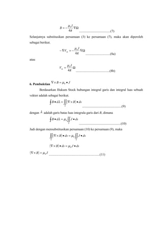 Ω∇−=
π
µ
4
0 I
B
......................................(7)
Selanjutnya substitusikan persamaan (3) ke persamaan (7), maka akan diperoleh
sebagai berikut.
Ω∇−=∇−
π
µ
4
0 I
Vm
..............................(8a)
atau
Ω=
π
µ
4
0 I
Vm
.........................................(8b)
6. Pembuktian
JB •=×∇ 0µ
Berdasarkan Hukum Stock hubungan integral garis dan integral luas sebuah
vektor adalah sebagai berikut.
( )∫ ∫∫ •×∇=•
S
dsBdB λ
................................................(9)
dengan λ adalah garis batas luas integrala garis dari B, dimana
∫ ∫∫ •=•
S
dsJdB 0µλ
...................................................(10)
Jadi dengan mensubstitusikan persamaan (10) ke persamaan (9), maka
( ) ∫∫∫∫ •=•×∇
SS
dsJdsB 0µ
( ) dsJdsB •=•×∇ 0µ
( ) JB 0µ=×∇
..............................................................(11)
 