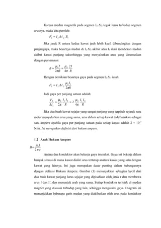Karena medan magnetik pada segmen I2 ∆l2 tegak lurus terhadap segmen
arusnya, maka kita peroleh:
1222 BIF ∆=
Jika jarak R antara kedua kawat jauh lebih kecil dibandingkan dengan
panjangnya, maka besarnya medan di I2 ∆l2 akibat arus I1 akan mendekati medan
akibat kawat panjang takterhingga yang menyalurkan arus yang dirumuskan
dengan persamaan:
R
I
R
I
B
2
42
00
π
µ
π
µ
==
Dengan demikian besarnya gaya pada segmen I2 ∆l2 ialah:
R
I
IF
π
µ
2
10
222 ∆=
Jadi gaya per panjang satuan adalah
R
II
R
II
l
F 210210
2
2
4
2
2 π
µ
π
µ
==
∆
Jika dua buah kawat sejajar yang sangat panjang yang terpisah sejarak satu
meter menyalurkan arus yang sama, arus dalam setiap kawat didefinisikan sebagai
satu ampere apabila gaya per panjang satuan pada setiap kawat adalah 2 × 10-7
N/m. Ini merupakan definisi dari hukum ampere.
1.2 Arah Hukum Ampere
r
B
π
µ
2
0Ι
=
Antara dua konduktor akan bekerja gaya interaksi. Gaya ini bekerja dalam
banyak situasi di mana kawat dialiri arus tertutup anatara kawat yang satu dengan
kawat yang lainnya. Ini juga merupakan dasar penting dalam hubungannya
dengan definisi Hukum Ampere. Gambar (1) menunjukkan sebagian kecil dari
dua buah kawat panjang lurus sejajar yang dipisahkan oleh jarak r dan membawa
arus I dan I’, dan menunjuk arah yang sama. Setiap konduktor terletak di medan
magnet yang disusun terhadap yang lain, sehingga mengalami gaya. Diagram ini
menunjukkan beberapa garis medan yang diakibatkan oleh arus pada konduktor
 