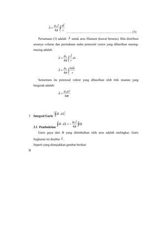 ∫=
c
r
ldI
A


π
µ
4
0
…………………………………………………….. (3)
Persamaan (3) adalah A

untuk arus filament (kawat berarus). Bila distribusi
arusnya volume dan permukaan maka potensial vector yang dihasilkan masing-
masing adalah:
∫=
V
dv
r
J
A


π
µ
4
0
∫=
S
r
akd
A

π
µ
4
0
Sementara itu potensial vektor yang dihasilkan oleh titik muatan yang
bergerak adalah:
r
vq
A
π
µ
4
0

=
3 Integral Garis
( )∫ ⋅ λdB
3.1 Pembuktian
∫∫ Ω−=⋅
π
µ
λ
4
0 I
dB
Garis gaya dari B yang ditimbulkan oleh arus adalah melingkar. Garis
lingkaran ini disebut λ .
Seperti yang ditunjukkan gambar berikut:
B
 