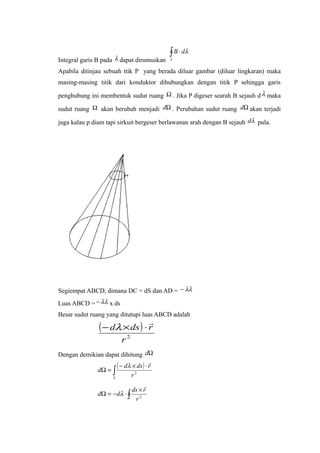Integral garis B pada λ dapat dirumuskan
∫ ⋅
λ
λdB
Apabila ditinjau sebuah ttik P yang berada diluar gambar (diluar lingkaran) maka
masing-masing titik dari konduktor dihubungkan dengan titik P sehingga garis
penghubung ini membentuk sudut ruang Ω . Jika P digeser searah B sejauh d λ maka
sudut ruang Ω akan berubah menjadi Ωd . Perubahan sudut ruang Ωd akan terjadi
juga kalau p diam tapi sirkuit bergeser berlawanan arah dengan B sejauh λd pula.
Segiempat ABCD, dimana DC = dS dan AD = λλ−
Luas ABCD = λλ− x ds
Besar sudut ruang yang ditutupi luas ABCD adalah
( )
2
r
rdsd

⋅×− λ
Dengan demikian dapat dihitung Ωd
( )
∫
⋅×−
=Ω
S r
rdsd
d 2

λ
∫
×
⋅−=Ω 2
r
rds
dd

λ
 