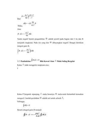 Dari
∫
×
=
S r
rdsI
B 2
0
4

π
µ
Maka,
B
I
dd
0
4
µ
π
λ−=Ω
Atau
Ω−=⋅ d
I
dB
π
µ
λ
4
0
Tanda negatif berarti pengambilan Ω adalah positif pada bagian dari I itu dan B
menjauhi rangkaian. Pada sisi yang lain Ω dibayangkan negatif. Dengan demikian
integral garis B,
∫ ∫ Ω−=⋅
λ π
µ
λ d
I
dB
4
0
3.2 Pembuktian ∫ = 0. λdB
Bila Kawat I dan λ Tidak Saling Bergelut
Kalau λ tidak menggelut rangkaian arus:
I
Kalau P bergarak sepanjang λ maka besarnya Ω mula-mula bertambah kemudian
mengecil. Jumlah perubahan Ω adalah nol untuk seluruh λ .
Sehingga,
∫ =Ω 0d
Berarti integral garis B menjadi
∫∫ Ω−=⋅ d
I
dB
π
µ
4
0
 