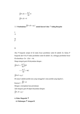 0.
4
0
π
µ
λ
I
dB −=⋅∫
0=⋅∫ λdB
3.3 Pembuktian
IdB 0µλ =⋅∫ untuk Kawat I dan λ Saling Bergelut
I
A
Q
P
B
Jika P bergerak sampai di Q maka besar perubahan sudut Ω adalah 2π. Kalau P
bergerak dari O ke P maka perubahan sudut Ω adalah -2π, sehingga perubahan besar
Ω seluruhnya -2π – (2π) = -4π.
Harga integral garis B dinyatakan dengan :
∫∫ −=⋅ dl
I
dlB o
π
µ
4
( )π
π
µ
4
4
−−=
Io
IdlB Oµ=⋅∫
Di mana I adalah jumlah arus yang menggelut λ atau jumlah yang digelut λ.
Karena I =
ds⋅∫∫τ
Dengan s merupakan luas permukaan
Jadi integrasi garis B dapat dinyatakan dengan:
IdlB o∫ =⋅ µ
4. Fluks Magnetik Φ
4.1 Hubungan Φ dengan B
 