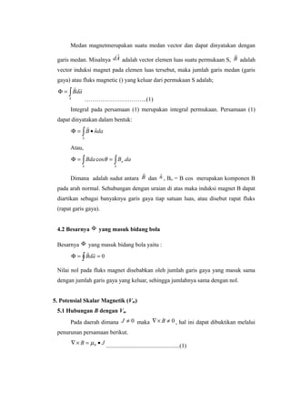 Medan magnetmerupakan suatu medan vector dan dapat dinyatakan dengan
garis medan. Misalnya Ad

adalah vector elemen luas suatu permukaan S, B

adalah
vector induksi magnet pada elemen luas tersebut, maka jumlah garis medan (garis
gaya) atau fluks magnetic () yang keluar dari permukaan S adalah;
∫=Φ
S
adB

…………………………..(1)
Integral pada persamaan (1) merupakan integral permukaan. Persamaan (1)
dapat dinyatakan dalam bentuk:
∫ •=Φ
S
danB ˆ

Atau,
∫ ∫==Φ
S S
n daBBda .cosθ
Dimana adalah sudut antara B

dan nˆ , Bn = B cos merupakan komponen B
pada arah normal. Sehubungan dengan uraian di atas maka induksi magnet B dapat
diartikan sebagai banyaknya garis gaya tiap satuan luas, atau disebut rapat fluks
(rapat garis gaya).
4.2 Besarnya Φ yang masuk bidang bola
Besarnya Φ yang masuk bidang bola yaitu :
∫ ==Φ 0adB

Nilai nol pada fluks magnet disebabkan oleh jumlah garis gaya yang masuk sama
dengan jumlah garis gaya yang keluar, sehingga jumlahnya sama dengan nol.
5. Potensial Skalar Magnetik (Vm)
5.1 Hubungan B dengan Vm
Pada daerah dimana 0≠J maka 0≠×∇ B , hal ini dapat dibuktikan melalui
penurunan persamaan berikut.
JB •=×∇ 0µ ..................................................(1)
 