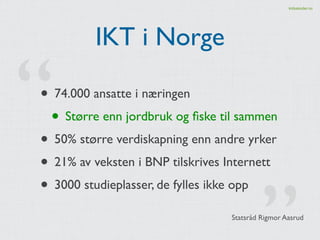 kidsakoder.no 
IKT i Norge 
• 74.000 ansatte i næringen! 
• Større enn jordbruk og fiske til sammen! 
• 50% større verdisk...