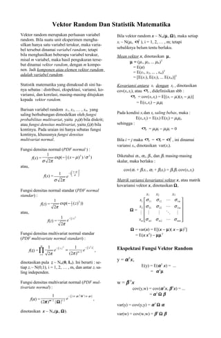 Vektor Random Dan Statistik Matematika
Vektor random merupakan perluasan variabel                                       Bila vektor random x ~ Nm(µ, Ω), maka setiap
random. Bila suatu unit eksperimen mengha-
                                                                                 xi ~ N(µi, σ ), i = 1, 2, … , m; tetapi
                                                                                             2
                                                                                             i
silkan hanya satu variabel terukur, maka varia-
bel tersebut dinamai variabel random; tetapi                                     sebaliknya belum tentu berlaku.
bila menghasilkan beberapa variabel terukur,                                     Mean vektor x, dinotasikan µ,
misal m variabel, maka hasil pengukuran terse-
                                                                                       µ = (µ1, µ2, ... µm)T
but dinamai vektor random, dengan m kompo-
                                                                                         = E(x)
nen. Jadi komponen atau elemen vektor random
                                                                                         = E(x1, x2, ... , xm)T
adalah variabel random.
                                                                                         = [E(x1), E(x2), ... E(xm)]T
Statistik matematika yang dimaksud di sini ha-                                   Kovariansi antara xi dengan xj , dinotasikan
nya sebatas : distribusi, ekspektasi, variansi, ko-                              cov(xi,xj), atau σij , didefinisikan sbb :
variansi, dan korelasi, masing-masing ditujukan                                          σ = cov(xi,xj) = E[(xi − µi)(xj − µj)]
                                                                                             ij
kepada vektor random.
                                                                                                = E(xi,xj) − µiµj
Barisan variabel random x1, x2, … , xm yang
saling berhubungan dimodelkan oleh fungsi                                        Pada kondisi xi dan xj saling bebas, maka :
probabilitas multivariat, yaitu px(t) bila diskrit;                                         E(xi,xj) = E(xi) E(xj) = µiµj,
atau fungsi densitas multivariat, yaitu fx(t) bila                               sehingga :
kontinyu. Pada uraian ini hanya sebatas fungsi                                                 σ = µiµj − µiµj = 0
                                                                                                  ij

kontinyu, khususnya fungsi densitas
multivariat normal.                                                              Bila i = j maka σ = σ = σ2 , ini dinamai
                                                                                                    ij    ii     i

                                                                                 variansi xi, dinotasikan var(xi).
Fungsi densitas normal (PDF normal ) :
               1                                                                 Diketahui α1, α2, β1, dan β2 masing-masing
      f(x) =       exp( − 1 ( x − µ ) 2 ) / σ 2 )
                          2
             σ 2π                                                                skalar, maka berlaku :
atau,
                                             x−µ 
                                                      2                              cov(α1 + β1xi , α2 + β2xj) = β1β2 cov(xi,xj)
                             1   −1
                                  2
                                               σ 
                                                  
                    f(x) =      e 
                           σ 2π                                                  Matrik variansi kovariansi vektor x, atau matrik
                                                                                 kovariansi vektor x, dinotasikan Ω,
Fungsi densitas normal standar (PDF normal
standar) :                                                                                      x1   x2            x3
                     1                                                                     x1  σ 11 σ 12      L    σ 1m 
                        exp(− 1 ( z ) 2 ))
                                                                                           x2 σ 21 σ 22            σ 2m 
           f(z) =             2
                     2π                                                                                       L         
                                                                                        Ω=
atau,                                                                                       M  M     M        O      M 
                        1 − 1 ( z) 2                                                                                    
                f(z) =     e 2                                                             xm σ m1 σ m 2
                                                                                                              L    σ mm 
                                                                                                                         
                        2π
                                                                                         Ω = var(x) = E[(x − µ)( x − µ)T]
Fungsi densitas multivariat normal standar                                                 = E(x xT) − µµ T
(PDF multivariate normal standart) :

                                                  − 1 ( zT z )
               m
                      1 − 1 ( zi ) 2      1                                      Ekspektasi Fungsi Vektor Random
     f(z) = ∏            e 2         =           e 2           ,
             i =1     2π               (2π ) m/2


                                                                                 y = α Tx,
dinotasikan pula z ~ Nm(0, Im). Ini berarti : se-
tiap zi ~ N(0,1), i = 1, 2, … , m, dan antar zi sa-                                             E(y) = E(α T x) = ...
ling independen.                                                                                     = α Tµ

Fungsi densitas multivariat normal (PDF mul-                                     w = β Tx
tivariate normal) :                                                                       cov(y,w) = cov(α Tx, β Tx) = ...
                         1                  (
                                         − 1 ( x − µ )T Ω -1 ( x − µ )   )                         = αT Ω β
      f(x) =                         e     2
                                                                             ,
               (2π ) m / 2 | Ω |1/ 2
                                                                                 var(y) = cov(y,y) = α T Ω α
dinotasikan x ~ Nm(µ, Ω).
                                                                                 var(w) = cov(w,w) = β T Ω β
 