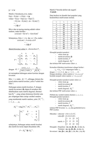 y=Ax                                                 Matrik P bersifat definit tak negatif.
                                                     Contoh :
Matrik A berukuran p×m, maka :
E(y) = E(Ax) = A E(x) = A µ                          Data berikut ini diambil dari populasi yang
                                                     berdistribusi multivariate normal.
var(y) = E[{y − E(y)}{y − E(y)}T]
       = E[{Ax − E(Ax)}{ Ax − E(Ax)}T]                        x1         x2          x3         x4
       = ...
                                                              7          26          6          60
       = A Ω AT
                                                              1          29         15          52
Bila v dan w masing-masing adalah vektor                     11          56          8          20
                                                             11          31          8          47
random, maka berlaku :
                                                              7          52          6          33
        cov(v,w) = E(v wT) − E(v) E(w)T                      11          55          9          22
                                                              3          71         17           6
Selanjutnya, bila v = A x dan w = B x, maka :                 1          31         22          44
           cov(v,w) = A cov(x, x) B                           2          54         18          22
                      = ...                                  21          47          4          26
                      = A Ω BT                                1          40         23          34
                                                             11          66          9          12
                                                             10          68          8          12
Matrik Korelasi vektor x , dinotasikan P,
                                                     Hitunglah penaksir-penaksir :
               x1         x2          x3
                                                              - vektor mean, µ
          x1  ρ11        ρ12          ρ1m 
                                                              - matrik kovariansi, Ω
          x2  ρ21
                         ρ22           ρ11 
                                             ,               - matrik korelasi, P
       P=
                                                                             −
                                                              - matrik diagonal, DΩ1/ 2
                                            
          xm ρm1         ρm 2        ρmm          dan tuliskan PDF multivariate vektor x .

              cov( xi , x j )     σij                Kemudian dilakukan transformasi sebagai berikut :
dengan ρij = var( x ) var( x ) = σ σ ,                     ziu = ( xiu − xi ) / simpangan baku xi ,
                   i          j   ii  jj
                                                     dengan i = 1, 2, 3, 4, dan u = 1, 2, … , 13.
ini merupakan hubungan antara korelasi dengan        Dengan demikian, vektor random x = (x1,x2,x3,x4)T
kovarian.                                            berubah menjadi vektor random z = (z1,z2,z3,z4)T.
Bila i = j, maka ρii =1 , sehingga elemen dia-       Hitunglah penaksir-penaksir (untuk vektor z ):
gonal utama matrik korelasi, yaitu P selalu ber-              - vektor mean, µ
nilai 1.                                                      - matrik kovariansi, Ω
                                                              - matrik korelasi, P
Hubungan antara matrik korelasi, P, dengan                                          −
matrik kovariansi, Ω, dapat di turunkan sbb;                  - matrik diagonal, DΩ1/ 2
didefinisikan suatu matrik diagonal, dinotasi-       dan tuliskan PDF multivariate vektor z .
       −
kan DΩ1/ 2 , yang setiap elemennya bernilai satu     Pilihlah dua variabel random diantara x1, x2, x3, x4.
per simpangan baku setiap variabel random            Hitunglah penaksir-penaksir :
yang membentuk matrik random, yaitu ( σ ii ) ,                - vektor mean, µ
                                            −1/ 2

                                                              - matrik kovariansi, Ω
i = 1, 2, … , m,
                                                              - matrik korelasi, P
                                                                                       −
                                                              - matrik diagonal, DΩ1/ 2 ,
       DΩ1/ 2 = diag ( σ 11 , σ 22 , ... , σ mm )
        −                −1/ 2  −1/ 2        −1/ 2
                                                     tuliskan PDF bivariate (xi , xj), dan gambarlah kurva
                                                     PDF tersebut.
              σ 111/ 2
                 −
                          0         0 
                                                   Diketahui : vektor α = (10,11,12,13)T,
        −1/ 2          σ 221/ 2 
                          −
                                     0 
       DΩ =                                                      vektor β = (21,22,23,24)T,
                                   0 
                                    −1/                                     1 11 23 31
              
                                  σ mm 2 
                                                                                         
                                                                   matrik A =  2 13 21 33
selanjutnya, hubungan antara matrik korelasi                                   3 12 22 32 
                                                                                          
dan matrik kovarian dapat dinyatakan sbb,            Hitunglah : Ekspektasi : αx, αz, βx, βz, Ax dan Az,
                     −        −
                                                                 Variansi : αx, αz, βx, βz, Ax dan Az,
                P = DΩ1/ 2 Ω DΩ1/ 2 .                Kovariansi : (αx, βx) , (αz, βz) , (Ax, Bx) , (Az, Bz)
 