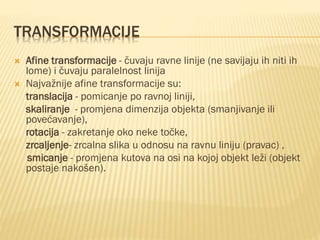 TRANSFORMACIJE
 Afine transformacije - čuvaju ravne linije (ne savijaju ih niti ih
lome) i čuvaju paralelnost linija
 Najvažnije afine transformacije su:
translacija - pomicanje po ravnoj liniji,
skaliranje - promjena dimenzija objekta (smanjivanje ili
povećavanje),
rotacija - zakretanje oko neke točke,
zrcaljenje- zrcalna slika u odnosu na ravnu liniju (pravac) ,
smicanje - promjena kutova na osi na kojoj objekt leži (objekt
postaje nakošen).
 