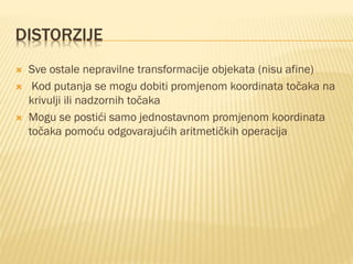 DISTORZIJE
 Sve ostale nepravilne transformacije objekata (nisu afine)
 Kod putanja se mogu dobiti promjenom koordinata točaka na
krivulji ili nadzornih točaka
 Mogu se postići samo jednostavnom promjenom koordinata
točaka pomoću odgovarajućih aritmetičkih operacija
 