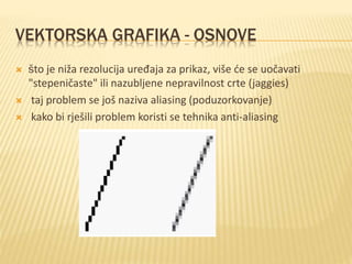 VEKTORSKA GRAFIKA - OSNOVE
 što je niža rezolucija uređaja za prikaz, više će se uočavati
"stepeničaste" ili nazubljene nepravilnost crte (jaggies)
 taj problem se još naziva aliasing (poduzorkovanje)
 kako bi rješili problem koristi se tehnika anti-aliasing
 