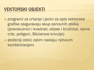 VEKTORSKI OBJEKTI
 programi za crtanje i jezici za opis vektorske
grafike osiguravaju skup osnovnih oblika
(pravokutnici i kvadrati, elipse i kružnice, ravne
crte, poligoni, Bézierove krivulje)
 složeniji oblici zatim nastaju njihovim
kombiniranjem
 