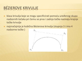 BÉZIEROVE KRIVULJE
 klasa krivulja koje se mogu specificirati pomoću uređenog skupa
nadzornih točaka pri čemu se prva i zadnja točka nazivaju krajnje
točke krivulje
 najznačajnija je kubična Bézierova krivulja (stupnja 3 i ima 4
nadzorne točke )
 