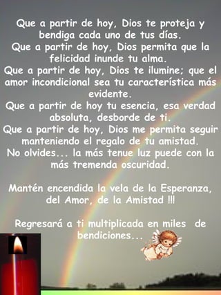 Que a partir de hoy, Dios te proteja y bendiga cada uno de tus días. Que a partir de hoy, Dios permita que la felicidad inunde tu alma.  Que a partir de hoy, Dios te ilumine; que el amor incondicional sea tu característica más evidente. Que a partir de hoy tu esencia, esa verdad absoluta, desborde de ti. Que a partir de hoy, Dios me permita seguir manteniendo el regalo de tu amistad. No olvides... la más tenue luz puede con la más tremenda oscuridad.   Mantén encendida la vela de la Esperanza, del Amor, de la Amistad !!!   Regresará a ti multiplicada en miles  de bendiciones... 