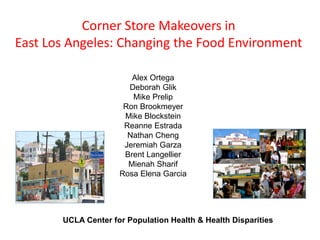 Corner Store Makeovers in
East Los Angeles: Changing the Food Environment

                        Alex Ortega
                       Deborah Glik
                        Mike Prelip
                      Ron Brookmeyer
                      Mike Blockstein
                      Reanne Estrada
                       Nathan Cheng
                      Jeremiah Garza
                      Brent Langellier
                       Mienah Sharif
                     Rosa Elena Garcia




       UCLA Center for Population Health & Health Disparities
 