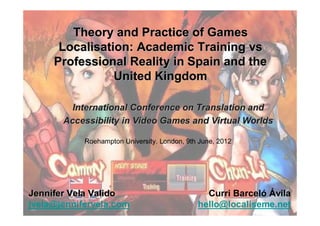 Theory and Practice of Games
      Localisation: Academic Training vs
     Professional Reality in Spain and the
                United Kingdom

         International Conference on Translation and
       Accessibility in Video Games and Virtual Worlds

            Roehampton University. London, 9th June, 2012




Jennifer Vela Valido                            Curri Barceló Ávila
jvela@jennifervela.com                        hello@localiseme.net
 