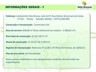 INFORMAÇÕES GERAIS - 1


Endereço: Loteamento Vela Branca, Lote Q-27, Rua Colmar Americano da Costa,
           nº 551 – Pituba - Salvador (Bahia) – CEP 41.830-600

Construção e Incorporação : Construtora Sol

Área do terreno: 838,00 m² (Área referencial do módulo = 2.068,62 m²)

Área total da construção: 10.167,18 m² m²

Alvará de construção: nº 16.317 de 17/01/11

Registro de Incorporação: Matricula nº 13.857, 6º Oficio de Imóveis, de 18/02/11

Piso da área social: em Porcelanato

Áreas comuns mobiliadas e com equipamentos conforme descriminado nas
especificações
 