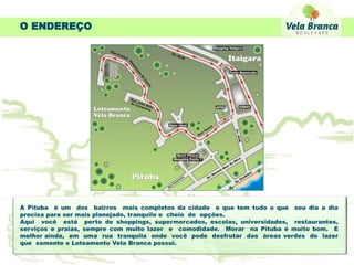 O ENDEREÇO




A Pituba é um dos bairros mais completos da cidade e que tem tudo o que seu dia a dia
precisa para ser mais planejado, tranquilo e cheio de opções.
Aqui você está perto de shoppings, supermercados, escolas, universidades, restaurantes,
serviços e praias, sempre com muito lazer e comodidade. Morar na Pituba é muito bom. E
melhor ainda, em uma rua tranquila onde você pode desfrutar das áreas verdes de lazer
que somente o Loteamento Vela Branca possui.
 