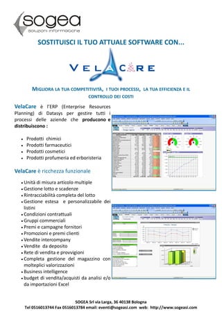 SOSTITUISCI IL TUO ATTUALE SOFTWARE CON...




         MIGLIORA LA TUA COMPETITIVITÀ, I TUOI PROCESSI, LA TUA EFFICIENZA E IL
                                    CONTROLLO DEI COSTI

VelaCare è l’ERP (Enterprise Resources
Planning) di Datasys per gestire tutti i
processi delle aziende che producono e
distribuiscono :

     Prodotti chimici
     Prodotti farmaceutici
     Prodotti cosmetici
     Prodotti profumeria ed erboristeria

VelaCare è ricchezza funzionale
   Unità   di misura articolo multiple
   Gestione lotto e scadenze
   Rintracciabilità completa del lotto
   Gestione estesa e personalizzabile dei
    listini
   Condizioni contrattuali
   Gruppi commerciali
   Premi e campagne fornitori
   Promozioni e premi clienti
   Vendite intercompany
   Vendite da deposito
   Rete di vendita e provvigioni
   Completa gestione del magazzino con
    molteplici valorizzazioni
   Business intelligence
   budget di vendita/acquisti da analisi e/o
    da importazioni Excel


                               SOGEA Srl via Larga, 36 40138 Bologna
      Tel 0516013744 Fax 0516013784 email: eventi@sogeasi.com web: http://www.sogeasi.com
 