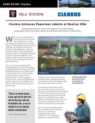 CASE STUDY: Cianbro




      C i a n b r o Achieves Pa p erless Jobsit e at D est in y U SA
                       Integrated solution from Vela Systems and Autodesk
                 automates electronic plan delivery and field activities on Tablet PCs



 W
              hile there is broad agreement in
              the construction community that
              green construction is a worthy
 goal, Cianbro, an employee-owned company
 based in Pittsfield, Maine, has gone far beyond
 simple talk. As the general contractor for
 the Destiny USA development in Syracuse,
 NY area, Cianbro has been charged by the
 developer to follow a cutting-edge sustainable
 construction plan that includes the use of
 biodiesel instead of fossil fuels, the recycling
 of 97 percent of construction waste and a
 paperless worksite.

 This is no small project. Destiny USA is
 being developed by The Pyramid Companies,
 the largest developer of shopping malls in the
 United States. The goal is to create a global
 vacation destination in an environmentally
 sustainable manner. Elements of the
 project include a 1.3 million square-foot          To deliver a project of this scale with such    The Destiny USA project,

 expansion of the current mall (a $350 million      a high level of environmental expectations      Syracuse, NY has set

 project), a power plant, and a $450 million,       successfully, Nick Goss, CIO at Destiny USA,    new standards for

 39-story, 1300-room hotel on the banks of          knew that he would need to innovate.            Green Construction

 Lake Onodaga.
                                                    “The situation we were faced with was
                                                    that construction was still using the same
                                                    techniques and methods that would be familiar
     “There is no manual process…                   to a 19th century builder.” Goss said. “Field
                                                    staff were walking around with out-of-date
     It goes right into the Vela front              paper plans to build things we no longer

     end and then goes right into                   wanted to build because change orders had
                                                    not yet been incorporated into them. We
     the Autodesk suite, so we can                  needed a quicker, more accurate system.”

     continue to do our reporting                   Goss and his team needed to capture
     directly in Constructware.”                    data in the field and then effortlessly
                                                    connect it to a construction
                                                    management system which
     — David Fay, Technology Manager, Cianbro
                                                    would then, in turn, update plans,
                                                    specifications, safety records and
 