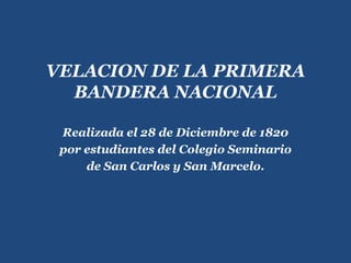VELACION DE LA PRIMERA BANDERA NACIONAL Realizada el 28 de Diciembre de 1820 por estudiantes del Colegio Seminario de San Carlos y San Marcelo. 