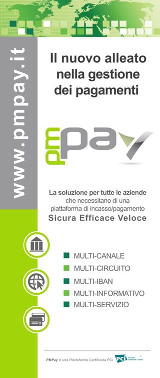PMPay è una Piattaforma Certificata PCI www.pmpay.it 
Il nuovo alleato 
nella gestione 
dei pagamenti 
La soluzione per tutte le aziende 
che necessitano di una 
piattaforma di incasso/pagamento 
Sicura Efficace Veloce 
MULTI-CANALE 
MULTI-CIRCUITO 
MULTI-IBAN 
MULTI-INFORMATIVO 
MULTI-SERVIZIO 
