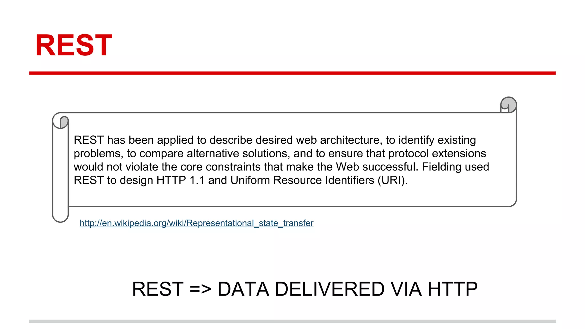 REST 
REST has been applied to describe desired web architecture, to identify existing 
problems, to compare alternative solutions, and to ensure that protocol extensions 
would not violate the core constraints that make the Web successful. Fielding used 
REST to design HTTP 1.1 and Uniform Resource Identifiers (URI). 
http://en.wikipedia.org/wiki/Representational_state_transfer 
REST => DATA DELIVERED VIA HTTP 
 