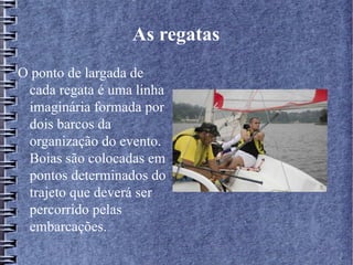 As regatas
O ponto de largada de
cada regata é uma linha
imaginária formada por
dois barcos da
organização do evento.
Boias são colocadas em
pontos determinados do
trajeto que deverá ser
percorrido pelas
embarcações.
 
