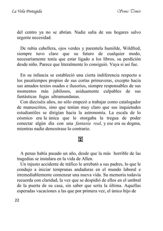 La Vela Protegida                                         Sonia Tomás



   del centro ya no se abrían. Nadie salía de sus hogares salvo
   urgente necesidad.

     De rubia cabellera, ojos verdes y parentela humilde, Wildfred,
   siempre tuvo claro que su futuro de cualquier modo,
   necesariamente tenía que estar ligado a los libros, su perdición
   desde niño. Parece que literalmente lo consiguió. Vaya si así fue.

     En su infancia se estableció una cierta indiferencia respecto a
   los pasatiempos propios de sus cortas primaveras, excepto hacia
   sus amados textos osados e ilusorios, siempre responsables de sus
   momentos más jubilosos, asiduamente culpables de sus
   fantásticas fugas ultramundanas.
     Con dieciséis años, no sólo empezó a trabajar como catalogador
   de manuscritos, sino que tenían muy claro que sus inquietudes
   estudiantiles se dirigían hacia la astronomía. La escala de lo
   cósmico era la única que le otorgaba la tregua de poder
   conectar algún día con una fantasía real, y ese era su dogma,
   mientras nadie demostrase lo contrario.




     A penas había pasado un año, desde que la más horrible de las
   tragedias se instalara en la vida de Allen.
     Un injusto accidente de tráfico le arrebató a sus padres, lo que le
   condujo a iniciar tempranas andaduras en el mundo laboral e
   irremediablemente comenzar una nueva vida. Su memoria todavía
   recuerda con claridad, la vez que se despidió de ellos en el umbral
   de la puerta de su casa, sin saber que sería la última. Aquellas
   esperadas vacaciones a las que por primera vez, el único hijo de
 22
 