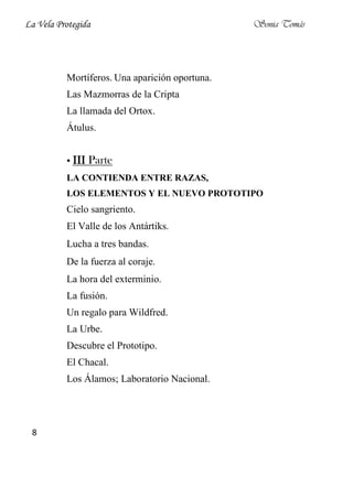 La Vela Protegida                               Sonia Tomás




          Mortíferos. Una aparición oportuna.
          Las Mazmorras de la Cripta
          La llamada del Ortox.
          Átulus.


          • III Parte
          LA CONTIENDA ENTRE RAZAS,
          LOS ELEMENTOS Y EL NUEVO PROTOTIPO
          Cielo sangriento.
          El Valle de los Antártiks.
          Lucha a tres bandas.
          De la fuerza al coraje.
          La hora del exterminio.
          La fusión.
          Un regalo para Wildfred.
          La Urbe.
          Descubre el Prototipo.
          El Chacal.
          Los Álamos; Laboratorio Nacional.




 8
 