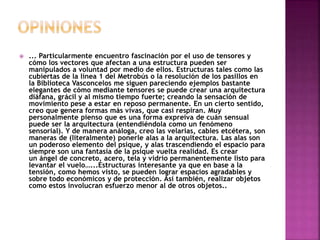  ... Particularmente encuentro fascinación por el uso de tensores y
cómo los vectores que afectan a una estructura pueden ser
manipulados a voluntad por medio de ellos. Estructuras tales como las
cubiertas de la línea 1 del Metrobús o la resolución de los pasillos en
la Biblioteca Vasconcelos me siguen pareciendo ejemplos bastante
elegantes de cómo mediante tensores se puede crear una arquitectura
diáfana, grácil y al mismo tiempo fuerte; creando la sensación de
movimiento pese a estar en reposo permanente. En un cierto sentido,
creo que genera formas más vivas, que casi respiran. Muy
personalmente pienso que es una forma expreiva de cuán sensual
puede ser la arquitectura (entendiéndola como un fenómeno
sensorial). Y de manera análoga, creo las velarias, cables etcétera, son
maneras de (literalmente) ponerle alas a la arquitectura. Las alas son
un poderoso elemento del psique, y alas trascendiendo el espacio para
siempre son una fantasía de la psique vuelta realidad. Es crear
un ángel de concreto, acero, tela y vidrio permanentemente listo para
levantar el vuelo…...Estructuras interesante ya que en base a la
tensión, como hemos visto, se pueden lograr espacios agradables y
sobre todo económicos y de protección. Así también, realizar objetos
como estos involucran esfuerzo menor al de otros objetos..
 
