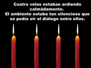 Cuatro velas estaban ardiendo calmádamente.  El ambiente estaba tan silencioso que se podía oir el diálogo entre ellas. 