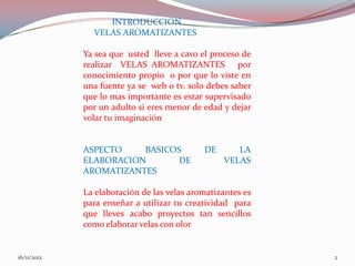 INTRODUCCION
               VELAS AROMATIZANTES

             Ya sea que usted lleve a cavo el proceso de
             realizar VELAS AROMATIZANTES por
             conocimiento propio o por que lo viste en
             una fuente ya se web o tv. solo debes saber
             que lo mas importante es estar supervisado
             por un adulto si eres menor de edad y dejar
             volar tu imaginación


             ASPECTO    BASICOS             DE      LA
             ELABORACION       DE                VELAS
             AROMATIZANTES

             La elaboración de las velas aromatizantes es
             para enseñar a utilizar tu creatividad para
             que lleves acabo proyectos tan sencillos
             como elaborar velas con olor


16/11/2012                                                  2
 