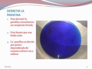 DERRETIR LA
   PARAFINA
   1. Para derretir la
         parafina necesitamos
         un recipiente hondo

   2. Una fuente que nos
         bride calor

   3. La parafina se derrite
         por partes
         dependiendo de
         cuantos colores vas a
         utilizar



16/11/2012                       4
 
