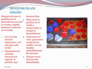 DEPOSITAR EN LOS
           MOLDES
Después de tener la  tenemos lista
parafina con el      Dejar secar la
                       3.
derretida con su color
                     parafina en el
y el aroma elegido   molde y
pasamos a colocarla  transcurrido un
en el molde          tiempo la
                     desmoldamos
1. Con el aceite  4. Colocamos las
   mineral           velas que hemos
   engrasamos con    sacado de los
   una capa cada     moldes en una
   molde             bandeja
2. Depositamos la    preferiblemente
   cantidad          de aluminio
   necesaria sin  5. Dejamos secar
   regar de la       bien las vela
   parafina que      desmoldadas
   16/11/2012                          6
 