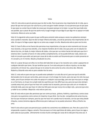 Velas
Vela 15: esta vela es para la persona que me dio la vida. Para la persona mas importante de mi vida, que a
pesar de que me tuvo que criar sola fue es y será una gran madre siempre. Es esa persona que sé que pase
lo que pase va a estar hay en todas las cosas que me pasen porque es la mejor. La que hizo que todo esto
sea posible, que a pesar de que me porte mal y la agá renegar sé que diga lo que diga me va apoyar en todo
momento. Mama te amo sos todo.
Vela 14: la siguiente vela es para la que confió para contarle todo aunque a veces nos peleamos siempre
esta cuando la necesito. Que me dio la mejor infancia de todas, una de las personas más importantes de mi
vida. A la que si le llega a pasar algo no se como voy a seguir sin ella. Abuela esta vela es para vos te amo
Vela 13: hace 9 años se me fueron dos personas muy importantes a las que en este momento son los que
mas necesito, a los que mas extraño, a los mejores hombres de mi vida a los que junto con mi abuela me
dieron los tres, sin duda, la mejor infancia de todas, a los que por sus nietos hacían de todo para que los 4
estemos bien. Cuando se fueron mi vida cambio completamente, no los puede disfrutar nada, deseo con
todo mi corazón que estén acá pero por cosas de la vida no están acá físicamente pero si están presente en
mi corazón y en mi mente. Abuelo y bisabuelo los amo.
Vela 12: a pesar de que con ellos no me llevo del todo bien sé que si los necesito van a estar y apoyarme en
cualquier decisión que tome. Sé que tendrían que ser 3 en esta vela pero la vida es injusta y no me dejo
conocerlo a mi tercer tío, a pesar de que no lo conocí lo amo como los amo a los otros dos. Marcelo
Roberto y Eduardo esta vela es para ustedes tíos los amo.
Vela 11: esta vela es para ese que no puedo estar peleada ni un solo día con el, para ese que lo extraño
demasiado sino lo veo por varios días, para ese que si no lo tengo me muero, para ese que me cela mas que
nadie, para él que siempre me cuida me apoya en cualquier cosa que diga, para ese que mas que un amigo
es un hermano, es el que me cumple todo los caprichos por mas difícil que sea, para ese que esta siempre
cuando estoy mal, para el que me hace reír cuando mas lo necesito, para ese que solo con un mirada me
entiende todo, para ese que hace mi vida mas feliz para ese que nunca me va dejar sola, para ese que amo
y nadie lo va a cambiar. Mejorcito esta vela es para vos.
Vela 10: esta vela es para dos personas que son como yo locas, gritona, histérica, caprichosa y varias cosas
más pero nos queremos como somos sin importar el que dirán. Son las dos compañeras de varias locuras.
Son las que me bancan siempre, para las que me hace reír cuando mas lo necesito, con las que estoy desde
chiquita, a veces tenemos algunas diferencias pero nada que no se pueda solucionar. Mica y Chechu las
amo.
Vela 9: esta vela es para una persona que cuando nos conocimos nos odiábamos casi. Pero de a poco lo fui
empezando a querer y llegue a amarlo. Para ese que es el más caprichoso de todos, para el que me caga a
palo cada vez que puede, últimamente no esta mucho conmigo por cosas de la vida pero hoy esta acá. A
 