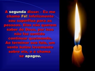 .................... A  segunda  disse: - Eu me chamo  Fé!  Infelizmente sou supérflua para as pessoas. Elas não querem saber de Deus, por isso não faz sentido  continuar queimando. Ao terminar sua fala, um vento bateu levemente sobre ela, e a chama  se  apagou. 