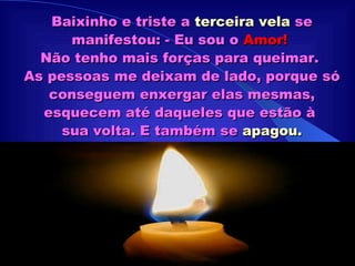 Baixinho e triste a  terceira vela  se manifestou: - Eu sou o  Amor!   Não tenho mais forças para queimar.  As pessoas me deixam de lado, porque só conseguem enxergar elas mesmas, esquecem até daqueles que estão à  sua volta. E também se  apagou. 