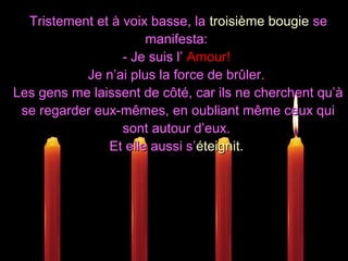 Tristement et à voix basse, laTristement et à voix basse, la troisième bougietroisième bougie sese
manifesta:manifesta:
- Je suis l’- Je suis l’ Amour!Amour!
Je n’ai plus la force de brûler.Je n’ai plus la force de brûler.
Les gens me laissent de côté, car ils ne cherchent qu’àLes gens me laissent de côté, car ils ne cherchent qu’à
se regarder eux-mêmes, en oubliant même ceux quise regarder eux-mêmes, en oubliant même ceux qui
sont autour d’eux.sont autour d’eux.
Et elle aussi s’Et elle aussi s’éteignit.éteignit.
 